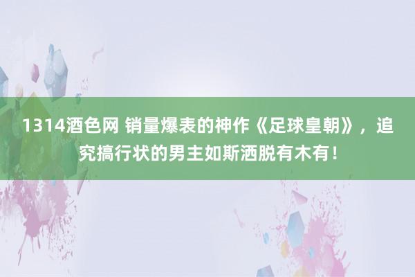 1314酒色网 销量爆表的神作《足球皇朝》，追究搞行状的男主如斯洒脱有木有！