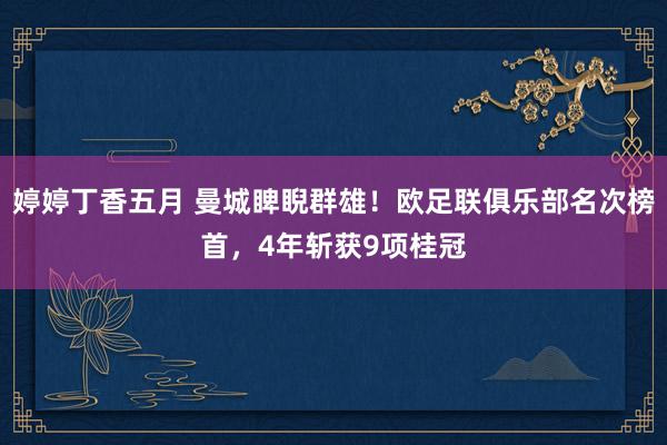 婷婷丁香五月 曼城睥睨群雄！欧足联俱乐部名次榜首，4年斩获9项桂冠