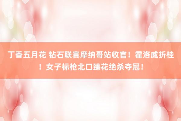 丁香五月花 钻石联赛摩纳哥站收官！霍洛威折桂！女子标枪北口臻花绝杀夺冠！