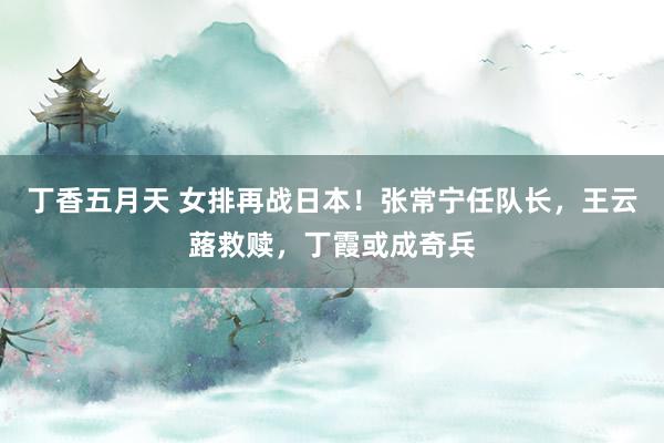 丁香五月天 女排再战日本！张常宁任队长，王云蕗救赎，丁霞或成奇兵