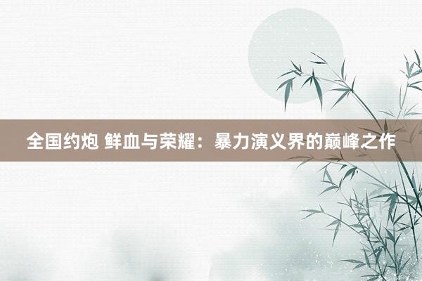 全国约炮 鲜血与荣耀：暴力演义界的巅峰之作