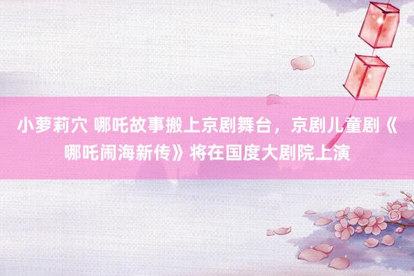 小萝莉穴 哪吒故事搬上京剧舞台，京剧儿童剧《哪吒闹海新传》将在国度大剧院上演