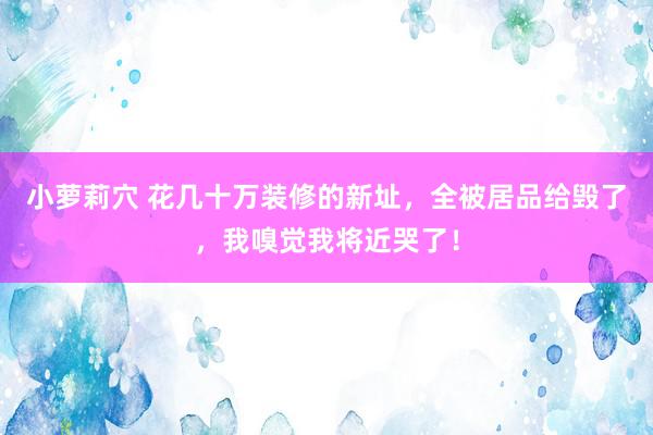 小萝莉穴 花几十万装修的新址，全被居品给毁了，我嗅觉我将近哭了！