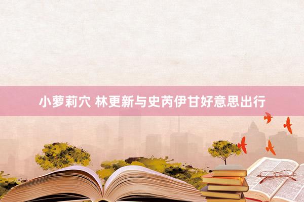 小萝莉穴 林更新与史芮伊甘好意思出行