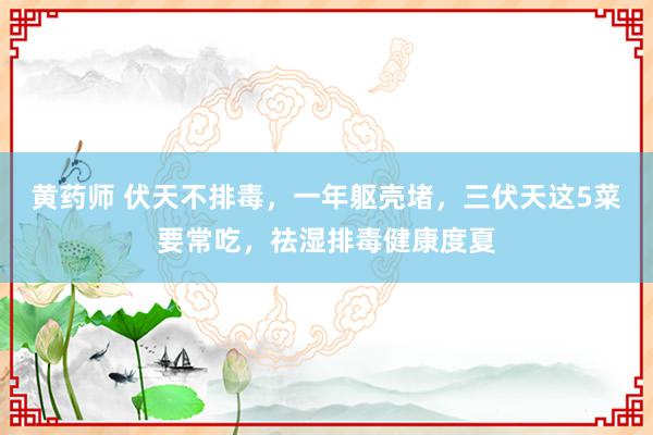 黄药师 伏天不排毒，一年躯壳堵，三伏天这5菜要常吃，祛湿排毒健康度夏