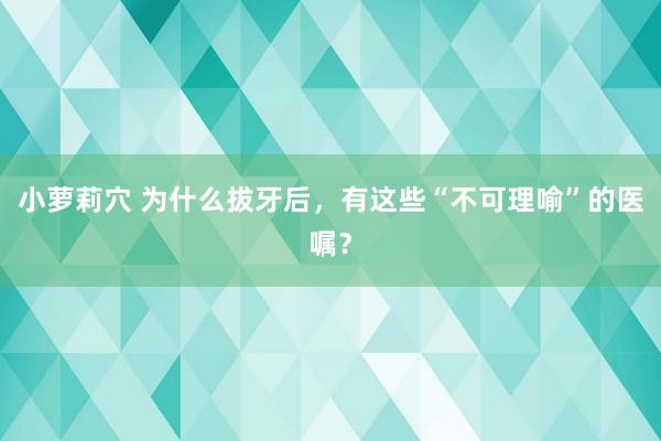 小萝莉穴 为什么拔牙后，有这些“不可理喻”的医嘱？