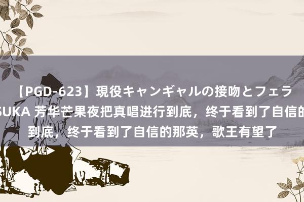【PGD-623】現役キャンギャルの接吻とフェラチオとセックス ASUKA 芳华芒果夜把真唱进行到底，终于看到了自信的那英，歌王有望了