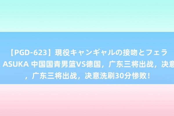 【PGD-623】現役キャンギャルの接吻とフェラチオとセックス ASUKA 中国国青男篮VS德国，广东三将出战，决意洗刷30分惨败！