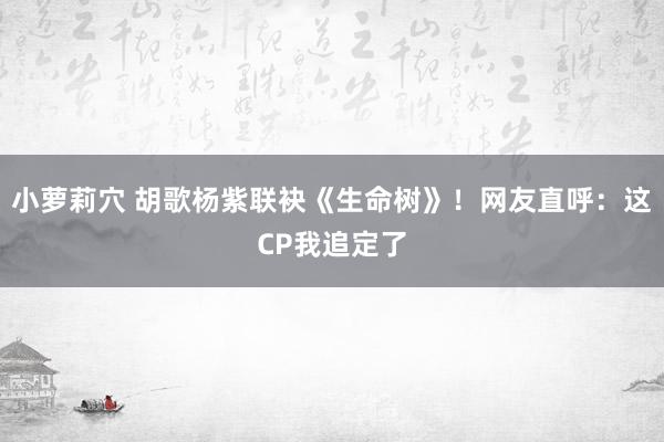 小萝莉穴 胡歌杨紫联袂《生命树》！网友直呼：这CP我追定了