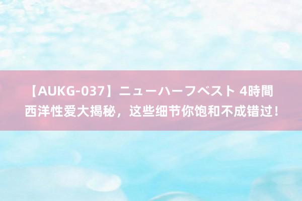 【AUKG-037】ニューハーフベスト 4時間 西洋性爱大揭秘，这些细节你饱和不成错过！