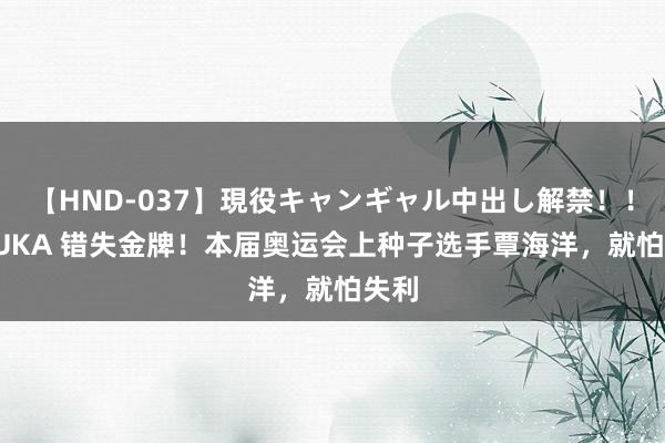 【HND-037】現役キャンギャル中出し解禁！！ ASUKA 错失金牌！本届奥运会上种子选手覃海洋，就怕失利