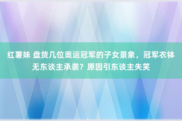 红薯妹 盘货几位奥运冠军的子女景象，冠军衣钵无东谈主承袭？原因引东谈主失笑