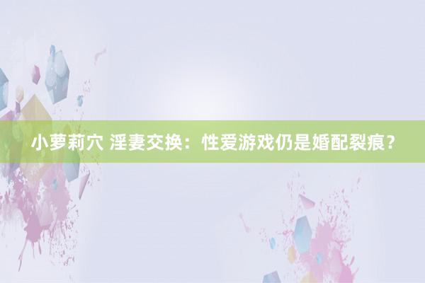 小萝莉穴 淫妻交换：性爱游戏仍是婚配裂痕？