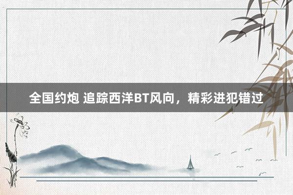 全国约炮 追踪西洋BT风向，精彩进犯错过