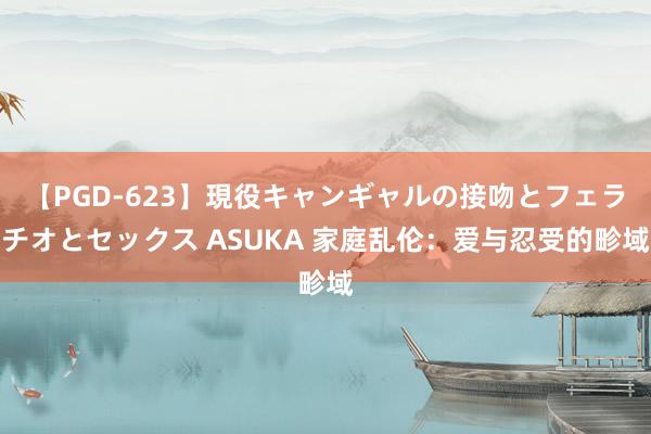 【PGD-623】現役キャンギャルの接吻とフェラチオとセックス ASUKA 家庭乱伦：爱与忍受的畛域
