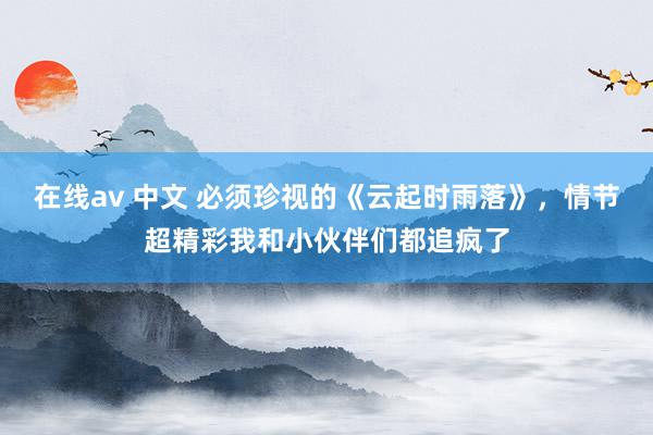 在线av 中文 必须珍视的《云起时雨落》，情节超精彩我和小伙伴们都追疯了