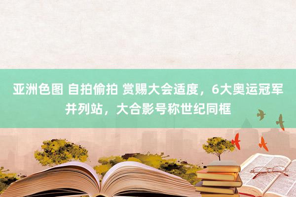 亚洲色图 自拍偷拍 赏赐大会适度，6大奥运冠军并列站，大合影号称世纪同框