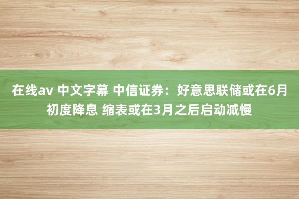 在线av 中文字幕 中信证券：好意思联储或在6月初度降息 缩表或在3月之后启动减慢