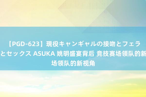 【PGD-623】現役キャンギャルの接吻とフェラチオとセックス ASUKA 姚明盛宴背后 竞技赛场领队的新视角