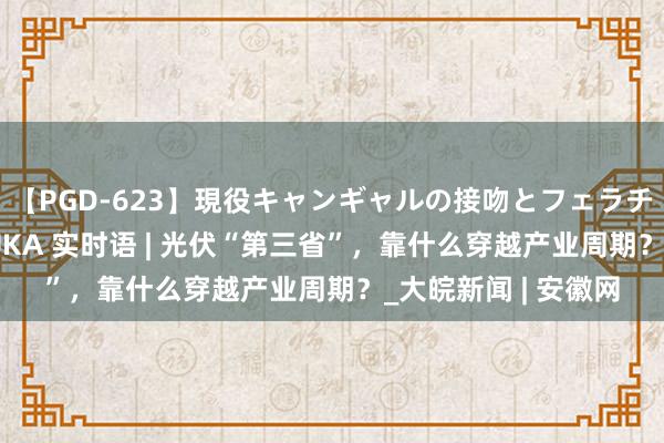 【PGD-623】現役キャンギャルの接吻とフェラチオとセックス ASUKA 实时语 | 光伏“第三省”，靠什么穿越产业周期？_大皖新闻 | 安徽网