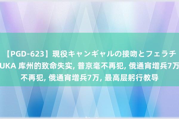 【PGD-623】現役キャンギャルの接吻とフェラチオとセックス ASUKA 库州的致命失实, 普京毫不再犯, 俄通宵增兵7万, 最高层躬行教导