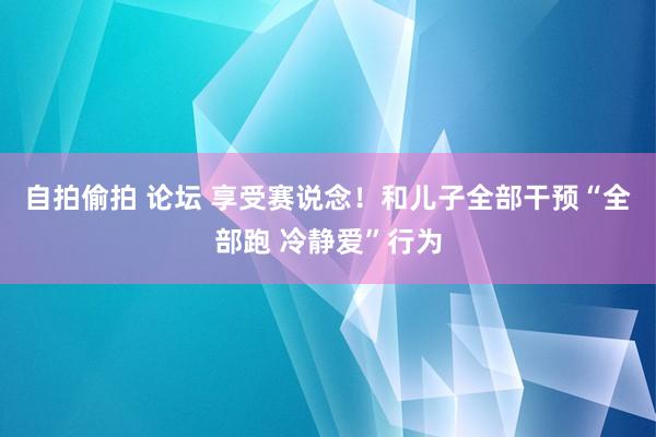 自拍偷拍 论坛 享受赛说念！和儿子全部干预“全部跑 冷静爱”行为