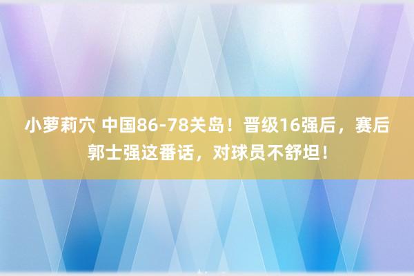 小萝莉穴 中国86-78关岛！晋级16强后，赛后郭士强这番话，对球员不舒坦！
