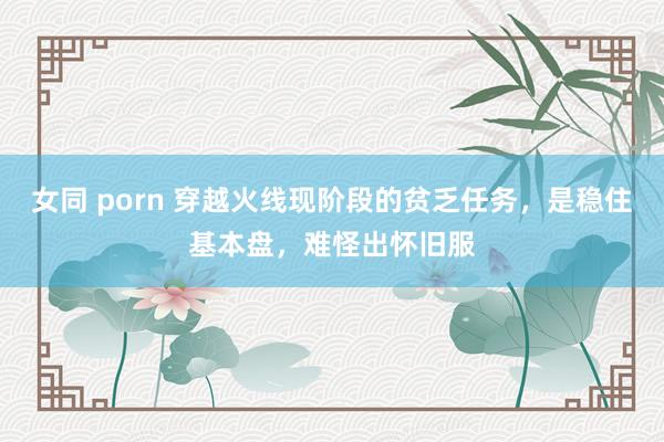 女同 porn 穿越火线现阶段的贫乏任务，是稳住基本盘，难怪出怀旧服