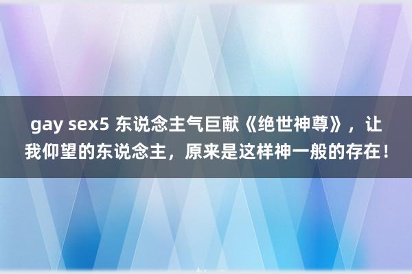 gay sex5 东说念主气巨献《绝世神尊》，让我仰望的东说