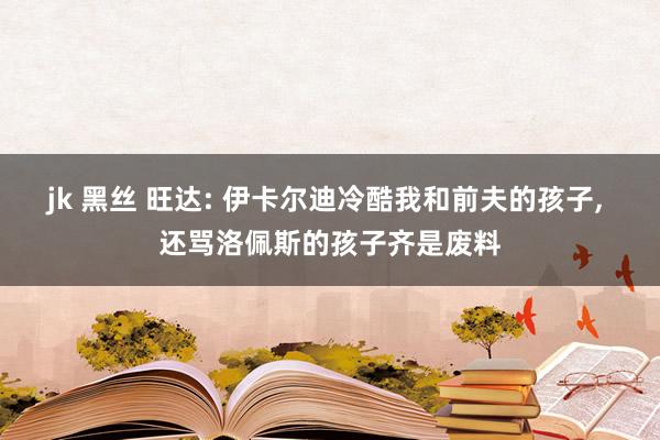 jk 黑丝 旺达: 伊卡尔迪冷酷我和前夫的孩子, 还骂洛佩斯