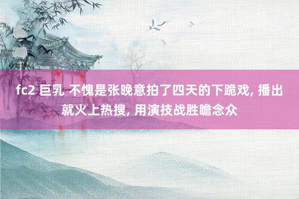fc2 巨乳 不愧是张晚意拍了四天的下跪戏, 播出就火上热搜