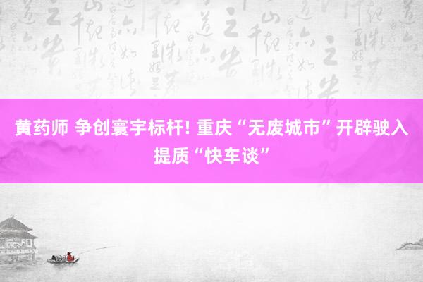 黄药师 争创寰宇标杆! 重庆“无废城市”开辟驶入提质“快车谈