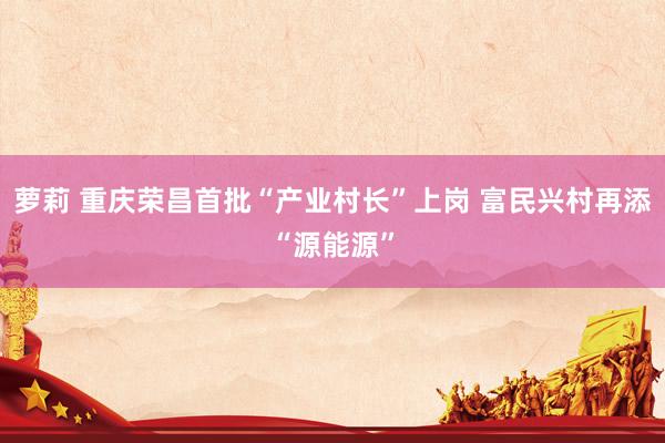 萝莉 重庆荣昌首批“产业村长”上岗 富民兴村再添“源能源”