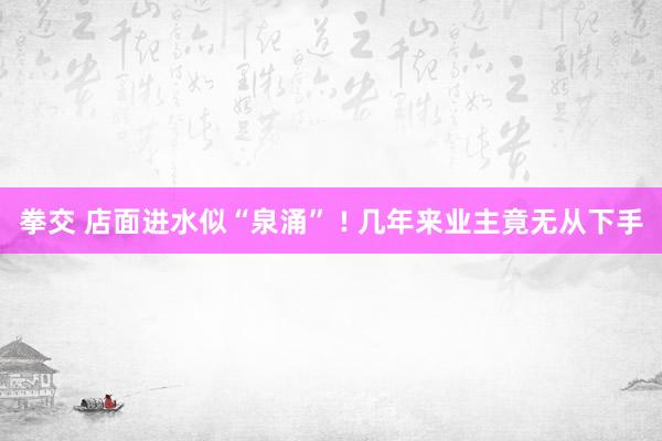 拳交 店面进水似“泉涌” ! 几年来业主竟无从下手