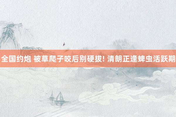 全国约炮 被草爬子咬后别硬拔! 清朗正逢蜱虫活跃期
