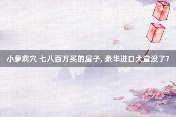 小萝莉穴 七八百万买的屋子, 豪华进口大堂没了?