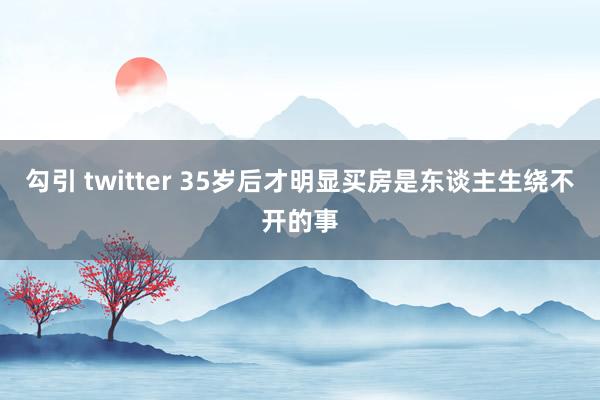 勾引 twitter 35岁后才明显买房是东谈主生绕不开的事