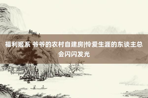 福利姬系 爷爷的农村自建房|怜爱生涯的东谈主总会闪闪发光