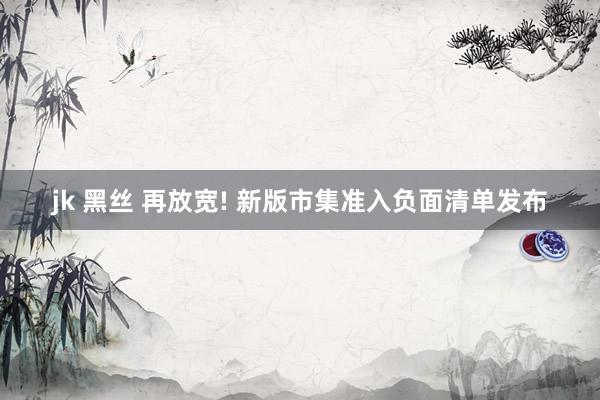 jk 黑丝 再放宽! 新版市集准入负面清单发布