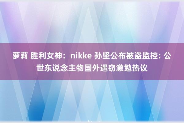 萝莉 胜利女神：nikke 孙坚公布被盗监控: 公世东说念主