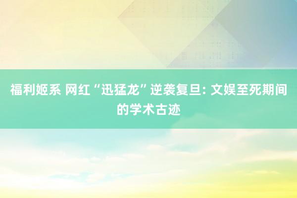福利姬系 网红“迅猛龙”逆袭复旦: 文娱至死期间的学术古迹