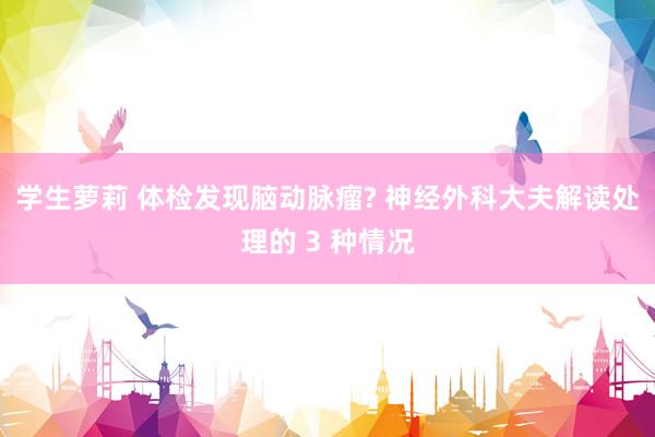 学生萝莉 体检发现脑动脉瘤? 神经外科大夫解读处理的 3 种情况