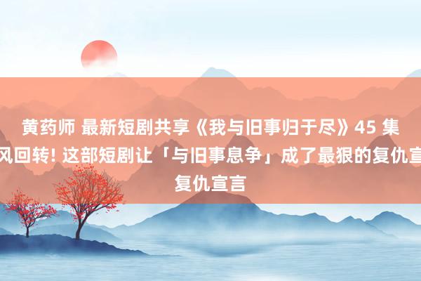 黄药师 最新短剧共享《我与旧事归于尽》45 集摇风回转! 这