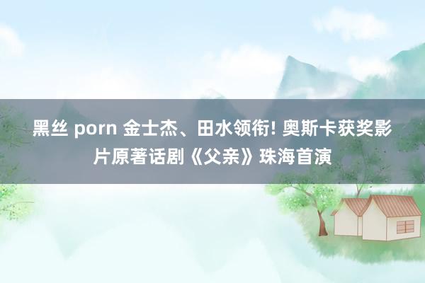 黑丝 porn 金士杰、田水领衔! 奥斯卡获奖影片原著话剧《父亲》珠海首演