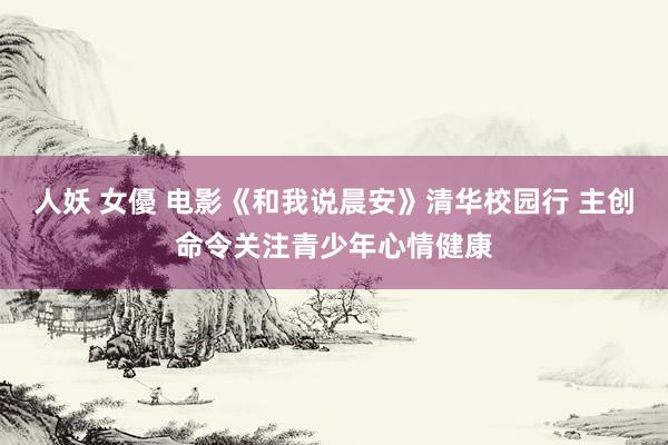 人妖 女優 电影《和我说晨安》清华校园行 主创命令关注青少年