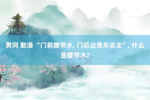 男同 動漫 “门前腰带水, 门后出贵东谈主”, 什么是腰带水