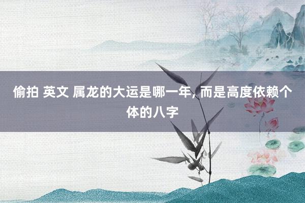 偷拍 英文 属龙的大运是哪一年, 而是高度依赖个体的八字