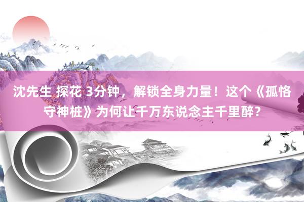 沈先生 探花 3分钟，解锁全身力量！这个《孤恪守神桩》为何让