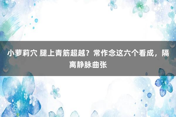 小萝莉穴 腿上青筋超越？常作念这六个看成，隔离静脉曲张