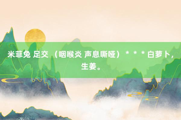 米菲兔 足交 （咽喉炎 声息嘶哑）＊＊＊白萝卜，生姜。